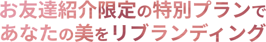 お友達紹介限定の特別プランであなたの美をリブランディング