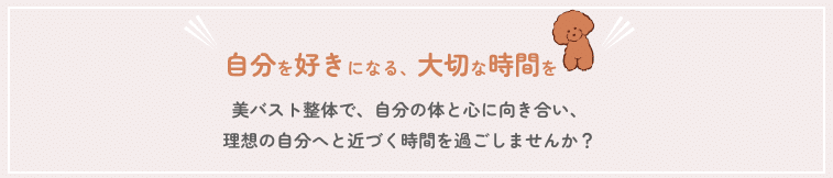 自分を大切にする時間を 美バスト整体で、自分の体と心に向き合い、 理想の自分へと近づく時間を過ごしませんか？