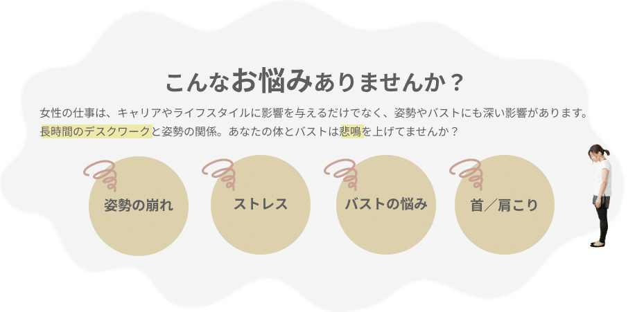 こんなお悩みありませんか？女性の仕事は、キャリアやライフスタイルに影響を与えるだけでなく、姿勢やバストにも深い影響があります。 長時間のデスクワークと姿勢の関係。あなたの体とバストは悲鳴を上げてませんか？姿勢の崩れ、ストレス、バストの悩み、肩こり、首のこり